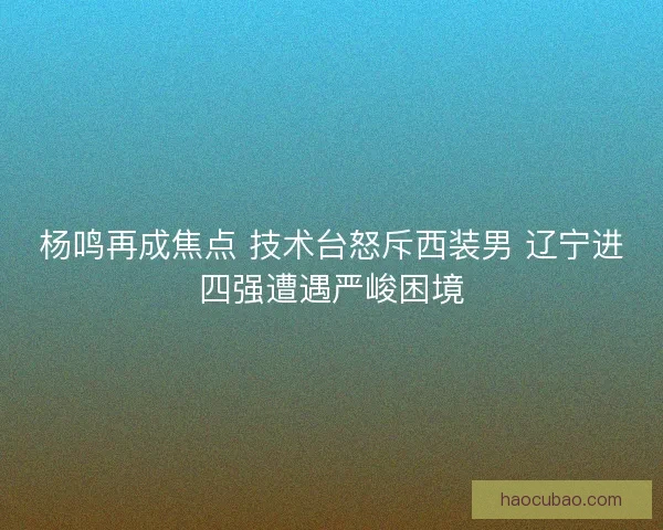杨鸣再成焦点 技术台怒斥西装男 辽宁进四强遭遇严峻困境