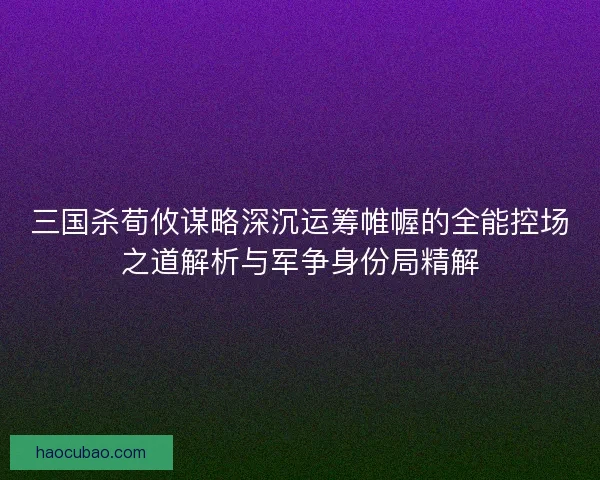 三国杀荀攸谋略深沉运筹帷幄的全能控场之道解析与军争身份局精解