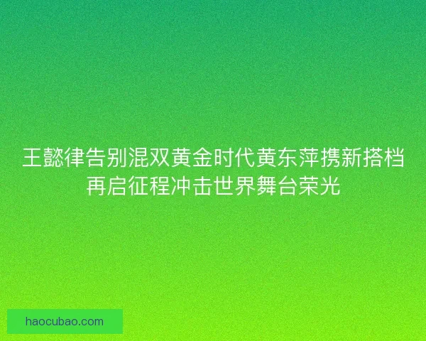 王懿律告别混双黄金时代黄东萍携新搭档再启征程冲击世界舞台荣光
